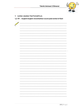 Teknik Animasi 2 Dimensi
171 | P a g e
f. Lembar Jawaban Test Formatif (LJ).
LJ- 01 : langkah-langkah menambahkan sound pada tombol di flash
....................................................................................................................
...................................................................................................................
...................................................................................................................
...................................................................................................................
....................................................................................................................
...................................................................................................................
...................................................................................................................
...................................................................................................................
....................................................................................................................
...................................................................................................................
...................................................................................................................
................................................................................................................... .
..................................................................................................................
...................................................................................................................
...................................................................................................................
....................................................................................................................
...................................................................................................................
...................................................................................................................
...................................................................................................................
....................................................................................................................
....................................................................................................................
...................................................................................................................
...................................................................................................................
...................................................................................................................
....................................................................................................................
....................................................................................................................
...................................................................................................................
...................................................................................................................
...................................................................................................................
....................................................................................................................
 