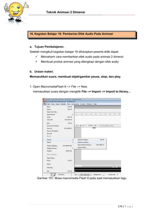 Teknik Animasi 2 Dimensi
174 | P a g e
16. Kegiatan Belajar 16: Pemberian Efek Audio Pada Animasi
a. Tujuan Pembelajaran.
Setelah mengikuti kegiatan belajar 16 diharapkan peserta didik dapat:
 Memahami cara memberikan efek audio pada animasi 2 dimensi
 Membuat produk animasi yang dilengkapi dengan efek audio
b. Uraian materi.
Memasukkan suara, membuat objek/gambar pause, stop, dan play.
1. Open MacromediaFlash 8 --> File --> New.
memasukkan suara dengan mengklik File --> Import --> Import to library...
Gambar 191. Muka macromedia Flash 8 pada saat memasukkan lagu
 