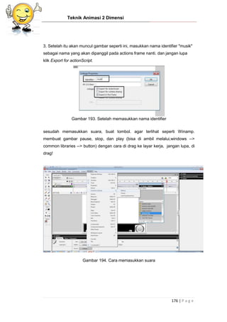 Teknik Animasi 2 Dimensi
176 | P a g e
3. Setelah itu akan muncul gambar seperti ini, masukkan nama identifier "musik"
sebagai nama yang akan dipanggil pada actions frame nanti. dan jangan lupa
klik Export for actionScript.
Gambar 193. Setelah memasukkan nama identifier
sesudah memasukkan suara, buat tombol. agar terlihat seperti Winamp.
membuat gambar pause, stop, dan play (bisa di ambil melalui,windows -->
common libraries --> button) dengan cara di drag ke layar kerja, jangan lupa, di
drag!
Gambar 194. Cara memasukkan suara
 