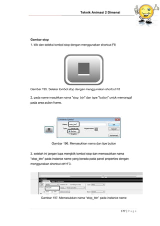 Teknik Animasi 2 Dimensi
177 | P a g e
Gambar stop
1. klik dan seleksi tombol stop dengan menggunakan shortcut F8
Gambar 195. Seleksi tombol stop dengan menggunakan shortcut F8
2. pada name masukkan nama "stop_btn" dan type "button" untuk memanggil
pada area action frame.
Gambar 196. Memasukkan nama dan tipe button
3. setelah ini jangan lupa mengklik tombol stop dan memasukkan nama
"stop_btn" pada instance name yang berada pada panel properties dengan
menggunakan shortcut ctrl+F3.
Gambar 197. Memasukkan nama “stop_btn” pada instance name
 