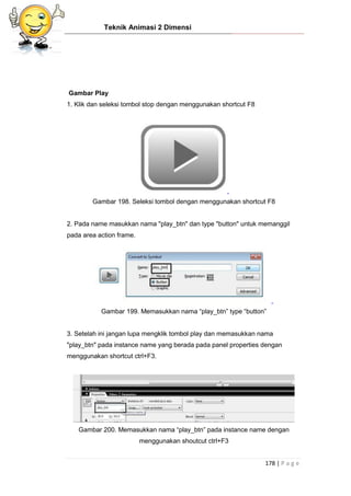 Teknik Animasi 2 Dimensi
178 | P a g e
Gambar Play
1. Klik dan seleksi tombol stop dengan menggunakan shortcut F8
Gambar 198. Seleksi tombol dengan menggunakan shortcut F8
2. Pada name masukkan nama "play_btn" dan type "button" untuk memanggil
pada area action frame.
Gambar 199. Memasukkan nama “play_btn” type “button”
3. Setelah ini jangan lupa mengklik tombol play dan memasukkan nama
"play_btn" pada instance name yang berada pada panel properties dengan
menggunakan shortcut ctrl+F3.
Gambar 200. Memasukkan nama “play_btn” pada instance name dengan
menggunakan shoutcut ctrl+F3
 