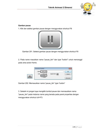 Teknik Animasi 2 Dimensi
179 | P a g e
Gambar pause
1. Klik dan seleksi gambar pause dengan menggunakan shortcut F8
Gambar 201. Seleksi gambar pause dengan menggunakan shortcut F8
2. Pada name masukkan nama "pause_btn" dan type "button" untuk memanggil
pada area action frame.
Gambar 202. Memasukkan nama “pause_btn” type “button”
3. Setelah ini jangan lupa mengklik tombol pause dan memasukkan nama
"pause_btn" pada instance name yang berada pada panel properties dengan
menggunakan shortcut ctrl+F3.
 
