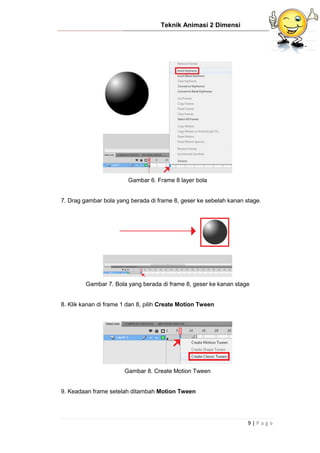 Teknik Animasi 2 Dimensi
9 | P a g e
Gambar 6. Frame 8 layer bola
7. Drag gambar bola yang berada di frame 8, geser ke sebelah kanan stage.
Gambar 7. Bola yang berada di frame 8, geser ke kanan stage
8. Klik kanan di frame 1 dan 8, pilih Create Motion Tween
Gambar 8. Create Motion Tween
9. Keadaan frame setelah ditambah Motion Tween
 