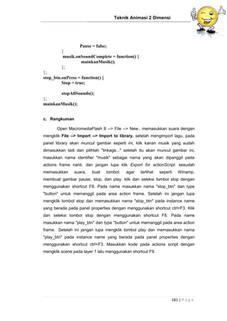 Teknik Animasi 2 Dimensi
181 | P a g e
Pause = false;
}
musik.onSoundComplete = function() {
mainkanMusik();
};
};
stop_btn.onPress = function() {
Stop = true;
stopAllSounds();
};
mainkanMusik();
c. Rangkuman
Open MacromediaFlash 8 --> File --> New., memasukkan suara dengan
mengklik File --> Import --> Import to library. setelah mengimport lagu, pada
panel library akan muncul gambar seperti ini, klik kanan musik yang sudah
dimasukkan tadi dan pilihlah "linkage..." setelah itu akan muncul gambar ini,
masukkan nama identifier "musik" sebagai nama yang akan dipanggil pada
actions frame nanti. dan jangan lupa klik Export for actionScript. sesudah
memasukkan suara, buat tombol. agar terlihat seperti Winamp.
membuat gambar pause, stop, dan play. klik dan seleksi tombol stop dengan
menggunakan shortcut F8. Pada name masukkan nama "stop_btn" dan type
"button" untuk memanggil pada area action frame. Setelah ini jangan lupa
mengklik tombol stop dan memasukkan nama "stop_btn" pada instance name
yang berada pada panel properties dengan menggunakan shortcut ctrl+F3. Klik
dan seleksi tombol stop dengan menggunakan shortcut F8. Pada name
masukkan nama "play_btn" dan type "button" untuk memanggil pada area action
frame. Setelah ini jangan lupa mengklik tombol play dan memasukkan nama
"play_btn" pada instance name yang berada pada panel properties dengan
menggunakan shortcut ctrl+F3. Masukkan kode pada actions script dengan
mengklik scene pada layer 1 lalu menggunakan shortcut F9.
 