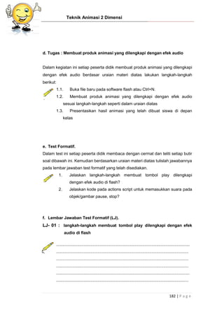 Teknik Animasi 2 Dimensi
182 | P a g e
d. Tugas : Membuat produk animasi yang dilengkapi dengan efek audio
Dalam kegiatan ini setiap peserta didik membuat produk animasi yang dilengkapi
dengan efek audio berdasar uraian materi diatas lakukan langkah-langkah
berikut:
1.1. Buka file baru pada software flash atau Ctrl+N.
1.2. Membuat produk animasi yang dilengkapi dengan efek audio
sesuai langkah-langkah seperti dalam uraian diatas
1.3. Presentasikan hasil animasi yang telah dibuat siswa di depan
kelas
e. Test Formatif.
Dalam test ini setiap peserta didik membaca dengan cermat dan teliti setiap butir
soal dibawah ini. Kemudian berdasarkan uraian materi diatas tulislah jawabannya
pada lembar jawaban test formatif yang telah disediakan.
1. Jelaskan langkah-langkah membuat tombol play dilengkapi
dengan efek audio di flash?
2. Jelaskan kode pada actions script untuk memasukkan suara pada
objek/gambar pause, stop?
f. Lembar Jawaban Test Formatif (LJ).
LJ- 01 : langkah-langkah membuat tombol play dilengkapi dengan efek
audio di flash
....................................................................................................................
...................................................................................................................
...................................................................................................................
...................................................................................................................
....................................................................................................................
...................................................................................................................
 