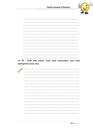 Teknik Animasi 2 Dimensi
183 | P a g e
...................................................................................................................
...................................................................................................................
....................................................................................................................
...................................................................................................................
...................................................................................................................
................................................................................................................... .
..................................................................................................................
...................................................................................................................
...................................................................................................................
....................................................................................................................
...................................................................................................................
...................................................................................................................
...................................................................................................................
....................................................................................................................
LJ- 02 : Kode pada actions script untuk memasukkan suara pada
objek/gambar pause, stop
....................................................................................................................
...................................................................................................................
...................................................................................................................
...................................................................................................................
...................................................................................................................
.................................................................................................................
...................................................................................................................
...................................................................................................................
...................................................................................................................
...................................................................................................................
...................................................................................................................
...................................................................................................................
...................................................................................................................
...................................................................................................................
...................................................................................................................
.................................................................................................................
 