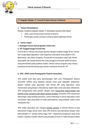 Teknik Animasi 2 Dimensi
186 | P a g e
17. Kegiatan Belajar 17: Format Produk Animasi 2 Dimensi
a. Tujuan Pembelajaran.
Setelah mengikuti kegiatan belajar 17 diharapkan peserta didik dapat:
 Jenis- jenis format produk animasi 2 dimensi
 Pembuatan produk animasi 2 dimensi dalam beberapa format
b. Uraian materi.
1. Berbagai macam format gambar antara lain :
a. TIF (Tagged Image Format File)
Format file ini mampu menyimpan gambar dengan kualitas hingga 32 bit. Format
file ini juga dapat digunakan untuk keperluan pertukaran antar platform (PC,
Machintosh, dan Silicon Graphic). Format file ini merupakan salah satu format
yang dipilih dan sangat disukai oleh para pengguna komputer grafis terutama
yang berorientasi pada publikasi (cetak). Hampir semua program yang mampu
membaca format file bitmap juga mampu membaca format file TIF.
b. JPG / JPEG (Joint Photographic Experts Assemble)
JPG adalah jenis data yang dikembangkan oleh Joint Photographic Experts
Assemble (JPEG) yang dijadikan standar untuk para fotografer profesional.
Seperti metode yang digunakan oleh format ZIP yang digunakan untuk
menemukan pengulangan (redundancy) dalam data untuk kemudian dikompresi,
JPG mengompresi data gambar dengan cara mengurangi bagian-bagian dari
gambar untuk memblok pixel dalam gambar tersebut. Kompresi JPG mempunyai
kekurangan yang bersifat permanen, namun teknologi ini hanya digunakan untuk
menyimpan data yang besar di media penyimpanan yang terbatas, bukan untuk
manipulasi foto.
JPG sudah digunakan dan menjadi standar gambar di internet karena ia bisa
dikompresi hingga ukuran kecil. Data JPG tertentu bisa dikompres dengan rasio
perbandingan 2:1 sampai paling tinggi 100:1, tergantung pengaturan yang anda
berikan. Sewaktu koneksi internet yang tersedia di bumi ini masih berupa koneksi
 