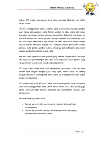 Teknik Animasi 2 Dimensi
187 | P a g e
dial-up, JPG adalah satu-satunya jenis data yang bisa dikirimkan dan dilihat
secara bebas.
File JPG menggunakan teknik kompresi yang menyebabkan kualitas gambar
turun (lossy compression), maka format gambar ini tidak terlalu baik untuk
digunakan menyimpan gambar pajangan atau artistik. Setiap kali menyimpan ke
tipe JPG dari tipe lain, ukuran gambar biasanya mengecil, dan kualitasnya turun
dan tidak dapat dikembalikan lagi. Ukuran file BMP dapat turun menjadi seper
sepuluh setelah dikonversi menjadi JPG. Meskipun dengan penurunan kualitas
gambar, pada gambar-gambar tertentu (misalnya pemandangan), penurunan
kualitas gambar hampir tidak terlihat mata.
File JPG cocok digunakan untuk gambar yang memiliki banyak warna, misalnya
foto wajah dan pemandangan dan tidak cocok digunakan untuk gambar yang
hanya memiliki sedikit warna seperti kartun atau komik.
JPG juga bukan media ideal untuk penggunaan typography, crisp line, atau
bahkan hasil fotografi dengan sudut yang tajam, karena obyek itu kadang
menjadi samar/blur. Memang lebih enak karena file ini sangat umum dan sudah
sangat memasyarakat.
JPG mendukung 24-bit RGB dan CMYK, dan 8-bit Grayscale. Tidak disarankan
untuk Anda menggunakan palet CMYK dalam format JPG. Perlu dicatat juga
bahwa Grayscale tidak banyak dikompres jika dibandingkan dengan versi
berwarnanya.
File JPG cocok digunakan untuk :
 Gambar yang memiliki banyak warna, misalnya foto wajah dan
pemandangan.
 Gambar yang memiliki gradien, misalnya perubahan warna yang
perlahan-lahan dari merah ke biru.
 
