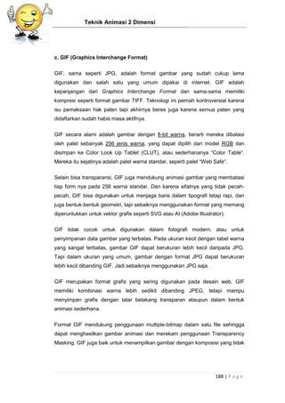 Teknik Animasi 2 Dimensi
188 | P a g e
c. GIF (Graphics Interchange Format)
GIF, sama seperti JPG, adalah format gambar yang sudah cukup lama
digunakan dan salah satu yang umum dipakai di internet. GIF adalah
kepanjangan dari Graphics Interchange Format dan sama-sama memiliki
kompresi seperti format gambar TIFF. Teknologi ini pernah kontroversial karena
isu pemaksaan hak paten tapi akhirnya beres juga karena semua paten yang
didaftarkan sudah habis masa aktifnya.
GIF secara alami adalah gambar dengan 8-bit warna, berarti mereka dibatasi
oleh palet sebanyak 256 jenis warna, yang dapat dipilih dari model RGB dan
disimpan ke Color Look Up Tablet (CLUT), atau sederhananya “Color Table“.
Mereka itu sejatinya adalah palet warna standar, seperti palet “Web Safe“.
Selain bisa transparansi, GIF juga mendukung animasi gambar yang membatasi
tiap form nya pada 256 warna standar. Dan karena sifatnya yang tidak pecah-
pecah, GIF bisa digunakan untuk menjaga baris dalam tipografi tetap rapi, dan
juga bentuk-bentuk geometri, tapi sebaiknya menggunakan format yang memang
diperuntukkan untuk vektor grafis seperti SVG atau AI (Adobe Illustrator).
GIF tidak cocok untuk digunakan dalam fotografi modern, atau untuk
penyimpanan data gambar yang terbatas. Pada ukuran kecil dengan tabel warna
yang sangat terbatas, gambar GIF dapat berukuran lebih kecil daripada JPG.
Tapi dalam ukuran yang umum, gambar dengan format JPG dapat berukuran
lebih kecil dibanding GIF. Jadi sebaiknya menggunakan JPG saja.
GIF merupakan format grafis yang sering digunakan pada desain web. GIF
memiliki kombinasi warna lebih sedikit dibanding JPEG, tetapi mampu
menyimpan grafis dengan latar belakang transparan ataupun dalam bentuk
animasi sederhana.
Format GIF mendukung penggunaan multiple-bitmap dalam satu file sehingga
dapat menghasilkan gambar animasi dan merekam penggunaan Transparency
Masking. GIF juga baik untuk menampilkan gambar dengan komposisi yang tidak
 