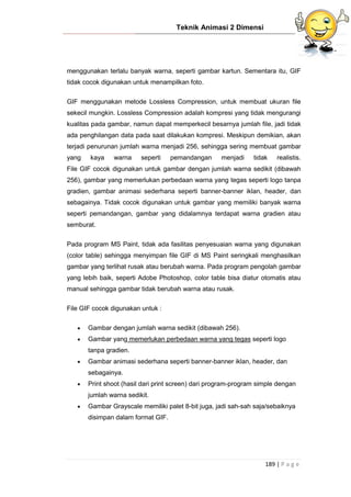 Teknik Animasi 2 Dimensi
189 | P a g e
menggunakan terlalu banyak warna, seperti gambar kartun. Sementara itu, GIF
tidak cocok digunakan untuk menampilkan foto.
GIF menggunakan metode Lossless Compression, untuk membuat ukuran file
sekecil mungkin. Lossless Compression adalah kompresi yang tidak mengurangi
kualitas pada gambar, namun dapat memperkecil besarnya jumlah file, jadi tidak
ada penghilangan data pada saat dilakukan kompresi. Meskipun demikian, akan
terjadi penurunan jumlah warna menjadi 256, sehingga sering membuat gambar
yang kaya warna seperti pemandangan menjadi tidak realistis.
File GIF cocok digunakan untuk gambar dengan jumlah warna sedikit (dibawah
256), gambar yang memerlukan perbedaan warna yang tegas seperti logo tanpa
gradien, gambar animasi sederhana seperti banner-banner iklan, header, dan
sebagainya. Tidak cocok digunakan untuk gambar yang memiliki banyak warna
seperti pemandangan, gambar yang didalamnya terdapat warna gradien atau
semburat.
Pada program MS Paint, tidak ada fasilitas penyesuaian warna yang digunakan
(color table) sehingga menyimpan file GIF di MS Paint seringkali menghasilkan
gambar yang terlihat rusak atau berubah warna. Pada program pengolah gambar
yang lebih baik, seperti Adobe Photoshop, color table bisa diatur otomatis atau
manual sehingga gambar tidak berubah warna atau rusak.
File GIF cocok digunakan untuk :
 Gambar dengan jumlah warna sedikit (dibawah 256).
 Gambar yang memerlukan perbedaan warna yang tegas seperti logo
tanpa gradien.
 Gambar animasi sederhana seperti banner-banner iklan, header, dan
sebagainya.
 Print shoot (hasil dari print screen) dari program-program simple dengan
jumlah warna sedikit.
 Gambar Grayscale memiliki palet 8-bit juga, jadi sah-sah saja/sebaiknya
disimpan dalam format GIF.
 