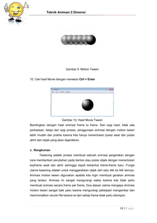 Teknik Animasi 2 Dimensi
10 | P a g e
Gambar 9. Motion Tween
10. Cek hasil Movie dengan menekan Ctrl + Enter
Gambar 10. Hasil Movie Tween
Bandingkan dengan hasil animasi frame to frame. Dari segi hasil, tidak ada
perbedaan, tetapi dari segi proses, penggunaan animasi dengan motion tween
lebih mudah dan praktis karena kita hanya menentukan posisi awal dan posisi
akhir dari objek yang akan digerakkan.
c. Rangkuman
Tweening adalah proses membuat sebuah animasi pergerakan dengan
cara memberikan perubahan pada bentuk atau posisi objek dengan menentukan
keyframe awal dan akhir sehingga dapat terbentuk frame-frame baru. Fungsi
utama tweening adalah untuk menggerakkan objek dari satu titik ke titik lainnya.
Animasi motion tween digunakan apabila kita ingin membuat gerakan animasi
yang teratur. Animasi ini sangat mengurangi waktu karena kita tidak perlu
membuat animasi secara frame per frame. Dua alasan utama mengapa Animasi
motion tween sangat baik yaitu karena mengurangi pekerjaan mengambar dan
meminimalkan ukuran file karena isi dari setiap frame tidak perlu disimpan.
 