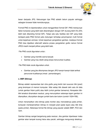 Teknik Animasi 2 Dimensi
191 | P a g e
besar daripada JPG. Kekurangan tipe PNG adalah belum populer sehingga
sebagian browser tidak mendukungnya.
Format PNG ini diperkenalkan untuk menggantikan format GIF. PNG mempunyai
faktor kompresi yang lebih baik dibandingkan dengan GIF (kurang lebih 5%-25%
lebih baik dibanding format GIF). Tetapi ada satu fasilitas dari GIF yang tidak
terdapat pada PNG format yaitu dukungan terhadap penyimpanan multi format
untuk keperluan animasi. Untuk keperluan pengolahan gambar, meskipun format
PNG bisa dijadikan alternatif selama proses pengolahan grafis namun format
JPEG masih menjadi pilihan yang lebih baik.
File PNG cocok digunakan untuk :
 Gambar yang memiliki warna banyak
 Gambar yang mau diedit ulang tanpa menurunkan kualitas.
File PNG tidak cocok digunakan untuk:
 Gambar yang jika dikompress dengan JPG hampir-hampir tidak terlihat
penurunan kualitasnya (misal : pemandangan)
e. BMP (Bitmap)
Bitmap adalah representasi dari citra grafis yang terdiri dari susunan titik (pixel)
yang tersimpan di memori komputer. Nilai setiap titik diawali oleh satu bit data
(untuk gambar hitam putih) atau lebih (untuk gambar berwarna). Kerapatan titik-
titik tersebut dinamakan resolusi, yang menunjukkan seberapa tajam gambar ini
ditampilkan, ditunjukkan dengan jumlah baris dan kolom (contoh 1024×768).
Untuk menampilkan citra bitmap pada monitor atau mencetaknya pada printer,
komputer menterjemahkan bitmap ini menjadi pixel (pada layar) atau titik tinta
(pada printer). Beberapa format file bitmap yang populer adalah BMP, PCX dan
TIFF.
Gambar bitmap sangat bergantung pada resolusi. Jika gambar diperbesar maka
gambar akan tampak kurang halus atau pecah, sehingga mengurangi detailnya.
 
