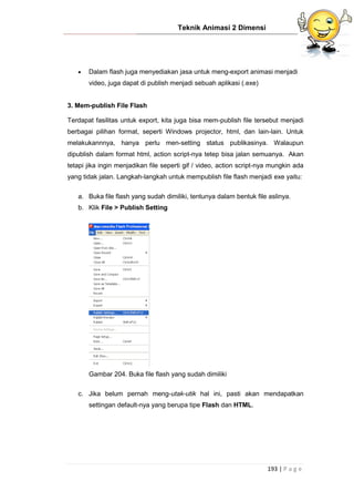 Teknik Animasi 2 Dimensi
193 | P a g e
 Dalam flash juga menyediakan jasa untuk meng-export animasi menjadi
video, juga dapat di publish menjadi sebuah aplikasi (.exe)
3. Mem-publish File Flash
Terdapat fasilitas untuk export, kita juga bisa mem-publish file tersebut menjadi
berbagai pilihan format, seperti Windows projector, html, dan lain-lain. Untuk
melakukannnya, hanya perlu men-setting status publikasinya. Walaupun
dipublish dalam format html, action script-nya tetep bisa jalan semuanya. Akan
tetapi jika ingin menjadikan file seperti gif / video, action script-nya mungkin ada
yang tidak jalan. Langkah-langkah untuk mempublish file flash menjadi exe yaitu:
a. Buka file flash yang sudah dimiliki, tentunya dalam bentuk file aslinya.
b. Klik File > Publish Setting
Gambar 204. Buka file flash yang sudah dimiliki
c. Jika belum pernah meng-utak-utik hal ini, pasti akan mendapatkan
settingan default-nya yang berupa tipe Flash dan HTML.
 