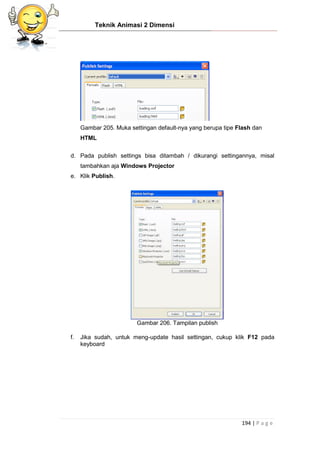 Teknik Animasi 2 Dimensi
194 | P a g e
Gambar 205. Muka settingan default-nya yang berupa tipe Flash dan
HTML
d. Pada publish settings bisa ditambah / dikurangi settingannya, misal
tambahkan aja Windows Projector
e. Klik Publish.
Gambar 206. Tampilan publish
f. Jika sudah, untuk meng-update hasil settingan, cukup klik F12 pada
keyboard
 