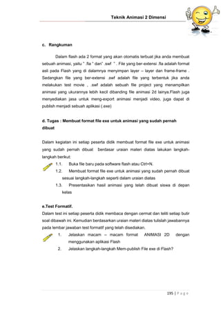Teknik Animasi 2 Dimensi
195 | P a g e
c. Rangkuman
Dalam flash ada 2 format yang akan otomatis terbuat jika anda membuat
sebuah animasi, yaitu ” .fla ” dan” .swf ” . File yang ber-extensi .fla adalah format
asli pada Flash yang di dalamnya menyimpan layer – layer dan frame-frame .
Sedangkan file yang ber-extensi .swf adalah file yang terbentuk jika anda
melakukan test movie , .swf adalah sebuah file project yang menampilkan
animasi yang ukurannya lebih kecil dibanding file animasi 2d lainya.Flash juga
menyediakan jasa untuk meng-export animasi menjadi video, juga dapat di
publish menjadi sebuah aplikasi (.exe)
d. Tugas : Membuat format file exe untuk animasi yang sudah pernah
dibuat
Dalam kegiatan ini setiap peserta didik membuat format file exe untuk animasi
yang sudah pernah dibuat berdasar uraian materi diatas lakukan langkah-
langkah berikut:
1.1. Buka file baru pada software flash atau Ctrl+N.
1.2. Membuat format file exe untuk animasi yang sudah pernah dibuat
sesuai langkah-langkah seperti dalam uraian diatas
1.3. Presentasikan hasil animasi yang telah dibuat siswa di depan
kelas
e.Test Formatif.
Dalam test ini setiap peserta didik membaca dengan cermat dan teliti setiap butir
soal dibawah ini. Kemudian berdasarkan uraian materi diatas tulislah jawabannya
pada lembar jawaban test formatif yang telah disediakan.
1. Jelaskan macam – macam format ANIMASI 2D dengan
menggunakan aplikasi Flash
2. Jelaskan langkah-langkah Mem-publish File exe di Flash?
 