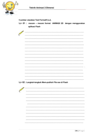 Teknik Animasi 2 Dimensi
196 | P a g e
f.Lembar Jawaban Test Formatif (LJ).
LJ- 01 : macam – macam format ANIMASI 2D dengan menggunakan
aplikasi Flash
....................................................................................................................
...................................................................................................................
...................................................................................................................
...................................................................................................................
....................................................................................................................
...................................................................................................................
...................................................................................................................
...................................................................................................................
....................................................................................................................
...................................................................................................................
...................................................................................................................
................................................................................................................... .
..................................................................................................................
...................................................................................................................
...................................................................................................................
....................................................................................................................
LJ- 02 : Langkah-langkah Mem-publish File exe di Flash
....................................................................................................................
...................................................................................................................
...................................................................................................................
...................................................................................................................
...................................................................................................................
.................................................................................................................
...................................................................................................................
...................................................................................................................
...................................................................................................................
...................................................................................................................
...................................................................................................................
...................................................................................................................
 
