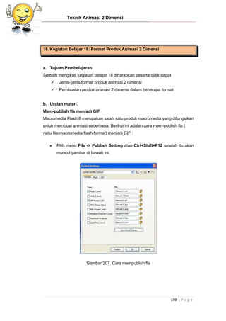 Teknik Animasi 2 Dimensi
198 | P a g e
18. Kegiatan Belajar 18: Format Produk Animasi 2 Dimensi
a. Tujuan Pembelajaran.
Setelah mengikuti kegiatan belajar 18 diharapkan peserta didik dapat:
 Jenis- jenis format produk animasi 2 dimensi
 Pembuatan produk animasi 2 dimensi dalam beberapa format
b. Uraian materi.
Mem-publish fla menjadi GIF
Macromedia Flash 8 merupakan salah satu produk macromedia yang difungsikan
untuk membuat animasi sederhana. Berikut ini adalah cara mem-publish fla (
yaitu file macromedia flash format) menjadi GIF :
 Pilih menu File -> Publish Setting atau Ctrl+Shift+F12 setelah itu akan
muncul gambar di bawah ini.
Gambar 207. Cara mempublish fla
 