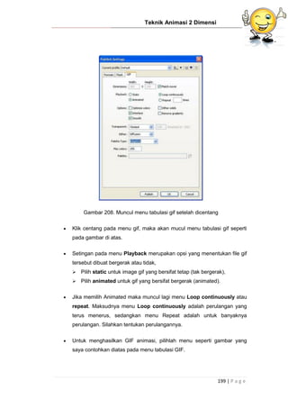 Teknik Animasi 2 Dimensi
199 | P a g e
Gambar 208. Muncul menu tabulasi gif setelah dicentang
 Klik centang pada menu gif, maka akan mucul menu tabulasi gif seperti
pada gambar di atas.
 Setingan pada menu Playback merupakan opsi yang menentukan file gif
tersebut dibuat bergerak atau tidak,
 Pilih static untuk image gif yang bersifat tetap (tak bergerak),
 Pilih animated untuk gif yang bersifat bergerak (animated).
 Jika memilih Animated maka muncul lagi menu Loop continuously atau
repeat. Maksudnya menu Loop continuously adalah perulangan yang
terus menerus, sedangkan menu Repeat adalah untuk banyaknya
perulangan. Silahkan tentukan perulangannya.
 Untuk menghasilkan GIF animasi, pilihlah menu seperti gambar yang
saya contohkan diatas pada menu tabulasi GIF.
 