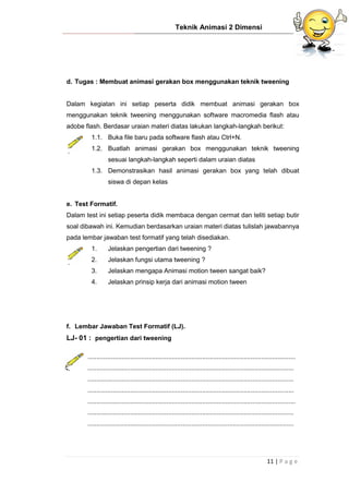 Teknik Animasi 2 Dimensi
11 | P a g e
d. Tugas : Membuat animasi gerakan box menggunakan teknik tweening
Dalam kegiatan ini setiap peserta didik membuat animasi gerakan box
menggunakan teknik tweening menggunakan software macromedia flash atau
adobe flash. Berdasar uraian materi diatas lakukan langkah-langkah berikut:
1.1. Buka file baru pada software flash atau Ctrl+N.
1.2. Buatlah animasi gerakan box menggunakan teknik tweening
sesuai langkah-langkah seperti dalam uraian diatas
1.3. Demonstrasikan hasil animasi gerakan box yang telah dibuat
siswa di depan kelas
e. Test Formatif.
Dalam test ini setiap peserta didik membaca dengan cermat dan teliti setiap butir
soal dibawah ini. Kemudian berdasarkan uraian materi diatas tulislah jawabannya
pada lembar jawaban test formatif yang telah disediakan.
1. Jelaskan pengertian dari tweening ?
2. Jelaskan fungsi utama tweening ?
3. Jelaskan mengapa Animasi motion tween sangat baik?
4. Jelaskan prinsip kerja dari animasi motion tween
f. Lembar Jawaban Test Formatif (LJ).
LJ- 01 : pengertian dari tweening
....................................................................................................................
...................................................................................................................
...................................................................................................................
...................................................................................................................
....................................................................................................................
...................................................................................................................
...................................................................................................................
 