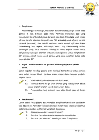 Teknik Animasi 2 Dimensi
201 | P a g e
c. Rangkuman
Klik centang pada menu gif, maka akan mucul menu tabulasi gif seperti pada
gambar di atas. Setingan pada menu Playback merupakan opsi yang
menentukan file gif tersebut dibuat bergerak atau tidak, Pilih static untuk image
gif yang bersifat tetap (tak bergerak) atau Pilih animated untuk gif yang bersifat
bergerak (animated). Jika memilih Animated maka muncul lagi menu Loop
continuously atau repeat. Maksudnya menu Loop continuously adalah
perulangan yang terus menerus, sedangkan menu Repeat adalah untuk
banyaknya perulangan. Silahkan tentukan perulangannya. Untuk menghasilkan
GIF animasi, pilihlah menu seperti gambar yang saya contohkan diatas pada
menu tabulasi GIF.
d. Tugas : Membuat format file gif untuk animasi yang sudah pernah
dibuat
Dalam kegiatan ini setiap peserta didik membuat format file gif untuk animasi
yang sudah pernah dibuat berdasar uraian materi diatas lakukan langkah-
langkah berikut:
1.1. Buka file baru pada software flash atau Ctrl+N.
1.2. Membuat format file gif untuk animasi yang sudah pernah dibuat
sesuai langkah-langkah seperti dalam uraian diatas
1.3. Presentasikan hasil animasi yang telah dibuat siswa di depan
kelas
e. Test Formatif.
Dalam test ini setiap peserta didik membaca dengan cermat dan teliti setiap butir
soal dibawah ini. Kemudian berdasarkan uraian materi diatas tulislah jawabannya
pada lembar jawaban test formatif yang telah disediakan.
1. Jelaskan pengertian Loop continuously?
2. Sebutkan dan Jelaskan Keterangan untuk menu Option
3. Sebutkan dan Jelaskan 3 Keterangan menu Transparant?
 