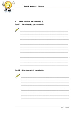 Teknik Animasi 2 Dimensi
202 | P a g e
f. Lembar Jawaban Test Formatif (LJ).
LJ- 01 : Pengertian Loop continuously
....................................................................................................................
...................................................................................................................
...................................................................................................................
...................................................................................................................
....................................................................................................................
...................................................................................................................
...................................................................................................................
...................................................................................................................
....................................................................................................................
...................................................................................................................
...................................................................................................................
................................................................................................................... .
..................................................................................................................
...................................................................................................................
...................................................................................................................
....................................................................................................................
LJ- 02 : Keterangan untuk menu Option
....................................................................................................................
...................................................................................................................
...................................................................................................................
...................................................................................................................
...................................................................................................................
.................................................................................................................
...................................................................................................................
...................................................................................................................
...................................................................................................................
...................................................................................................................
 