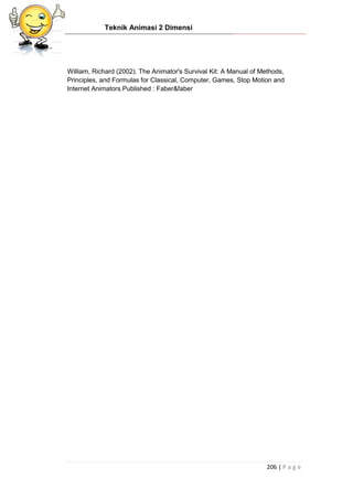 Teknik Animasi 2 Dimensi
206 | P a g e
William, Richard (2002). The Animator's Survival Kit: A Manual of Methods,
Principles, and Formulas for Classical, Computer, Games, Stop Motion and
Internet Animators.Published : Faber&faber
 