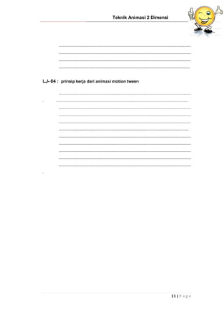 Teknik Animasi 2 Dimensi
13 | P a g e
...................................................................................................................
...................................................................................................................
...................................................................................................................
..................................................................................................................
LJ- 04 : prinsip kerja dari animasi motion tween
...................................................................................................................
. ...................................................................................................................
...................................................................................................................
...................................................................................................................
...................................................................................................................
.................................................................................................................
...................................................................................................................
...................................................................................................................
...................................................................................................................
...................................................................................................................
...................................................................................................................
.
 