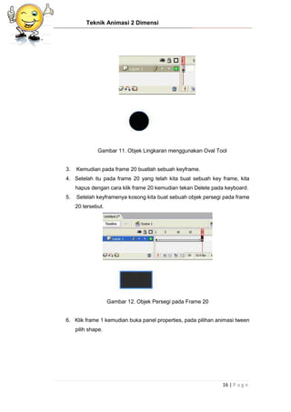 Teknik Animasi 2 Dimensi
16 | P a g e
Gambar 11. Objek Lingkaran menggunakan Oval Tool
3. Kemudian pada frame 20 buatlah sebuah keyframe.
4. Setelah itu pada frame 20 yang telah kita buat sebuah key frame, kita
hapus dengan cara klik frame 20 kemudian tekan Delete pada keyboard.
5. Setelah keyframenya kosong kita buat sebuah objek persegi pada frame
20 tersebut.
Gambar 12. Objek Persegi pada Frame 20
6. Klik frame 1 kemudian buka panel properties, pada pilihan animasi tween
pilih shape.
 