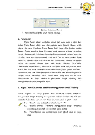 Teknik Animasi 2 Dimensi
17 | P a g e
Gambar 13. Animasi Tween
7. Kemudian tekan Enter untuk melihat hasilnya
c. Rangkuman
Shape Tween adalah perubahan bentuk dari suatu objek ke objek lain.
Untuk Shape Tween objek yang dianimasikan harus berjenis Shape, untuk
ukuran file yang dihasilkan Shape Tween lebih besar dibandingkan motion
Tween. Shape tweening biasa digunakan untuk membuat animasi perubahan
bentuk. Sebagai contoh di dalam frame awal terdapat obyek bintang, kemudian
di dalam frame akhir terdapat obyek bulan sabit. Dengan menggunakan shape
tweening, program akan menganimasi dan menentukan transisi perubahan
bentuk dari bintang menjadi bulan sabit secara otomatis. Yang perlu
diperhatikan, shape tweening hanya dapat diterapkan untuk menganimasi obyek
shape. Jadi tidak untuk melakukan Shape tween untuk group, symbol, atau teks
Untuk hasil yang baik biasanya digunakan satu shape. Jika Anda menggunakan
banyak shape, semuanya harus dalam layer yang sama.Hal ini akan
memudahkan jika ingin melakukan perubahan. Shape tweening juga
memperbolehkan untuk mengubah warna.
d. Tugas : Membuat animasi sederhana menggunakan Shape Tweening
Dalam kegiatan ini setiap peserta didik membuat animasi sederhana
menggunakan Shape Tweening menggunakan software macromedia flash atau
adobe flash. Berdasar uraian materi diatas lakukan langkah-langkah berikut:
1.1. Buka file baru pada software flash atau Ctrl+N.
1.2. Buatlah animasi sederhana menggunakan Shape Tweening
sesuai langkah-langkah seperti dalam uraian diatas
1.3. Presentasikan hasil animasi yang telah dibuat siswa di depan
kelas
 