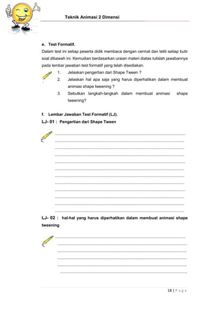 Teknik Animasi 2 Dimensi
18 | P a g e
e. Test Formatif.
Dalam test ini setiap peserta didik membaca dengan cermat dan teliti setiap butir
soal dibawah ini. Kemudian berdasarkan uraian materi diatas tulislah jawabannya
pada lembar jawaban test formatif yang telah disediakan.
1. Jelaskan pengertian dari Shape Tween ?
2. Jelaskan hal apa saja yang harus diperhatikan dalam membuat
animasi shape tweening ?
3. Sebutkan langkah-langkah dalam membuat animasi shape
tweening?
f. Lembar Jawaban Test Formatif (LJ).
LJ- 01 : Pengertian dari Shape Tween
....................................................................................................................
...................................................................................................................
...................................................................................................................
...................................................................................................................
....................................................................................................................
...................................................................................................................
...................................................................................................................
...................................................................................................................
....................................................................................................................
...................................................................................................................
...................................................................................................................
...................................................................................................................
LJ- 02 : hal-hal yang harus diperhatikan dalam membuat animasi shape
tweening
....................................................................................................................
...................................................................................................................
...................................................................................................................
...................................................................................................................
...................................................................................................................
.................................................................................................................
 