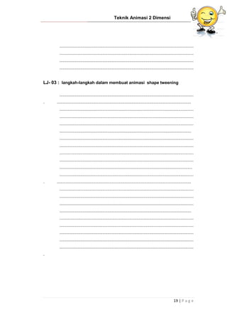 Teknik Animasi 2 Dimensi
19 | P a g e
...................................................................................................................
...................................................................................................................
...................................................................................................................
...................................................................................................................
LJ- 03 : langkah-langkah dalam membuat animasi shape tweening
...................................................................................................................
. ...................................................................................................................
...................................................................................................................
...................................................................................................................
...................................................................................................................
.................................................................................................................
...................................................................................................................
...................................................................................................................
...................................................................................................................
...................................................................................................................
..................................................................................................................
...................................................................................................................
. ...................................................................................................................
...................................................................................................................
...................................................................................................................
...................................................................................................................
.................................................................................................................
...................................................................................................................
...................................................................................................................
...................................................................................................................
...................................................................................................................
...................................................................................................................
.
 