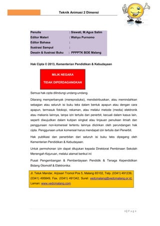Teknik Animasi 2 Dimensi
i | P a g e
Penulis : Siswati, M.Agus Salim
Editor Materi : Wahyu Purnomo
Editor Bahasa :
Ilustrasi Sampul :
Desain & Ilustrasi Buku : PPPPTK BOE Malang
Hak Cipta © 2013, Kementerian Pendidikan & Kebudayaan
MILIK NEGARA
TIDAK DIPERDAGANGKAN
Semua hak cipta dilindungi undang-undang.
Dilarang memperbanyak (mereproduksi), mendistribusikan, atau memindahkan
sebagian atau seluruh isi buku teks dalam bentuk apapun atau dengan cara
apapun, termasuk fotokopi, rekaman, atau melalui metode (media) elektronik
atau mekanis lainnya, tanpa izin tertulis dari penerbit, kecuali dalam kasus lain,
seperti diwujudkan dalam kutipan singkat atau tinjauan penulisan ilmiah dan
penggunaan non-komersial tertentu lainnya diizinkan oleh perundangan hak
cipta. Penggunaan untuk komersial harus mendapat izin tertulis dari Penerbit.
Hak publikasi dan penerbitan dari seluruh isi buku teks dipegang oleh
Kementerian Pendidikan & Kebudayaan.
Untuk permohonan izin dapat ditujukan kepada Direktorat Pembinaan Sekolah
Menengah Kejuruan, melalui alamat berikut ini:
Pusat Pengembangan & Pemberdayaan Pendidik & Tenaga Kependidikan
Bidang Otomotif & Elektronika:
Jl. Teluk Mandar, Arjosari Tromol Pos 5, Malang 65102, Telp. (0341) 491239,
(0341) 495849, Fax. (0341) 491342, Surel: vedcmalang@vedcmalang.or.id,
Laman: www.vedcmalang.com
 