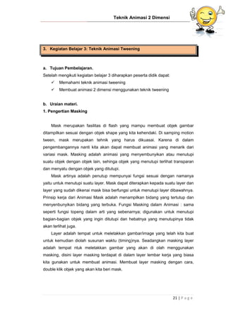 Teknik Animasi 2 Dimensi
21 | P a g e
3. Kegiatan Belajar 3: Teknik Animasi Tweening
a. Tujuan Pembelajaran.
Setelah mengikuti kegiatan belajar 3 diharapkan peserta didik dapat:
 Memahami teknik animasi tweening
 Membuat animasi 2 dimensi menggunakan teknik tweening
b. Uraian materi.
1. Pengertian Masking
Mask merupakan fasilitas di flash yang mampu membuat objek gambar
ditampilkan sesuai dengan objek shape yang kita kehendaki. Di samping motion
tween, mask merupakan tehnik yang harus dikuasai. Karena di dalam
pengembangannya nanti kita akan dapat membuat animasi yang menarik dari
variasi mask. Masking adalah animasi yang menyembunyikan atau menutupi
suatu objek dengan objek lain, sehinga objek yang menutupi terlihat transparan
dan menyatu dengan objek yang ditutupi.
Mask artinya adalah penutup mempunyai fungsi sesuai dengan namanya
yaitu untuk menutupi suatu layer. Mask dapat diterapkan kepada suatu layer dan
layer yang sudah dikenai mask bisa berfungsi untuk menutupi layer dibawahnya.
Prinsip kerja dari Animasi Mask adalah menampilkan bidang yang tertutup dan
menyenbunyikan bidang yang terbuka. Fungsi Masking dalam Animasi : sama
seperti fungsi topeng dalam arti yang sebenarnya; digunakan untuk menutupi
bagian-bagian objek yang ingin ditutupi dan hebatnya yang menutupinya tidak
akan terlihat juga.
Layer adalah tempat untuk meletakkan gambar/image yang telah kita buat
untuk kemudian diolah susunan waktu (timing)nya. Seadangkan masking layer
adalah tempat ntuk meletakkan gambar yang akan di olah menggunakan
masking, disini layer masking terdapat di dalam layer lembar kerja yang biasa
kita gunakan untuk membuat animasi. Membuat layer masking dengan cara,
double klik objek yang akan kita beri mask.
 