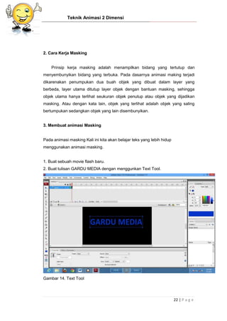 Teknik Animasi 2 Dimensi
22 | P a g e
2. Cara Kerja Masking
Prinsip kerja masking adalah menampilkan bidang yang tertutup dan
menyembunyikan bidang yang terbuka. Pada dasarnya animasi making terjadi
dikarenakan penumpukan dua buah objek yang dibuat dalam layer yang
berbeda, layer utama ditutup layer objek dengan bantuan masking, sehingga
objek utama hanya terlihat seukuran objek penutup atau objek yang dijadikan
masking. Atau dengan kata lain, objek yang terlihat adalah objek yang saling
bertumpukan sedangkan objek yang lain disembunyikan.
3. Membuat animasi Masking
Pada animasi masking Kali ini kita akan belajar teks yang lebih hidup
menggunakan animasi masking.
1. Buat sebuah movie flash baru.
2. Buat tulisan GARDU MEDIA dengan menggunkan Text Tool.
Gambar 14. Text Tool
 