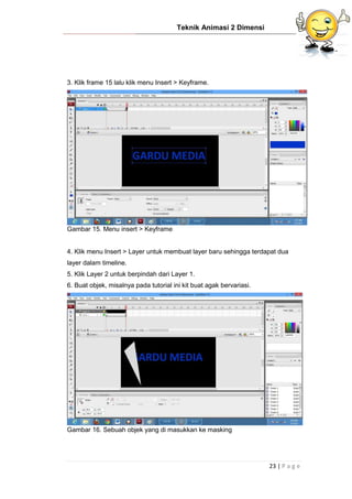 Teknik Animasi 2 Dimensi
23 | P a g e
3. Klik frame 15 lalu klik menu Insert > Keyframe.
Gambar 15. Menu insert > Keyframe
4. Klik menu Insert > Layer untuk membuat layer baru sehingga terdapat dua
layer dalam timeline.
5. Klik Layer 2 untuk berpindah dari Layer 1.
6. Buat objek, misalnya pada tutorial ini kit buat agak bervariasi.
Gambar 16. Sebuah objek yang di masukkan ke masking
 