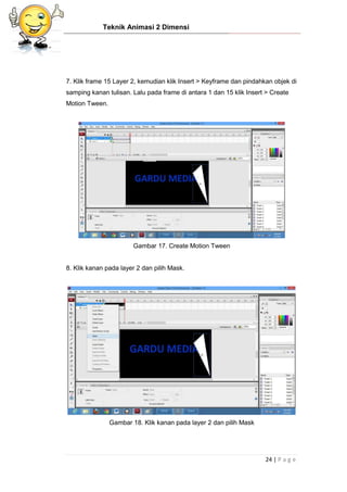 Teknik Animasi 2 Dimensi
24 | P a g e
7. Klik frame 15 Layer 2, kemudian klik Insert > Keyframe dan pindahkan objek di
samping kanan tulisan. Lalu pada frame di antara 1 dan 15 klik Insert > Create
Motion Tween.
Gambar 17. Create Motion Tween
8. Klik kanan pada layer 2 dan pilih Mask.
Gambar 18. Klik kanan pada layer 2 dan pilih Mask
 