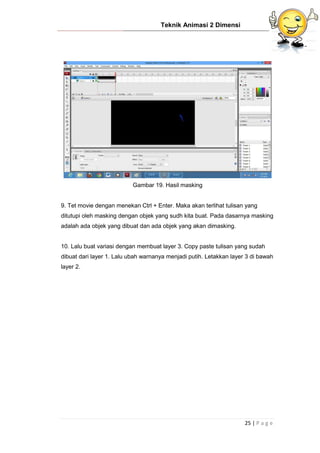 Teknik Animasi 2 Dimensi
25 | P a g e
Gambar 19. Hasil masking
9. Tet movie dengan menekan Ctrl + Enter. Maka akan terlihat tulisan yang
ditutupi oleh masking dengan objek yang sudh kita buat. Pada dasarnya masking
adalah ada objek yang dibuat dan ada objek yang akan dimasking.
10. Lalu buat variasi dengan membuat layer 3. Copy paste tulisan yang sudah
dibuat dari layer 1. Lalu ubah warnanya menjadi putih. Letakkan layer 3 di bawah
layer 2.
 