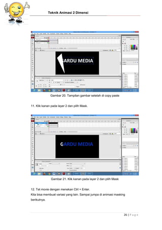 Teknik Animasi 2 Dimensi
26 | P a g e
Gambar 20. Tampilan gambar setelah di copy paste
11. Klik kanan pada layer 2 dan pilih Mask.
Gambar 21. Klik kanan pada layer 2 dan pilih Mask
12. Tet movie dengan menekan Ctrl + Enter.
Kita bisa membuat variasi yang lain. Sampai jumpa di animasi masking
berikutnya.
 