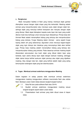 Teknik Animasi 2 Dimensi
27 | P a g e
c. Rangkuman
Mask merupakan fasilitas di flash yang mampu membuat objek gambar
ditampilkan sesuai dengan objek shape yang kita kehendaki. Masking adalah
animasi yang menyembunyikan atau menutupi suatu objek dengan objek lain,
sehinga objek yang menutupi terlihat transparan dan menyatu dengan objek
yang ditutupi. Mask dapat diterapkan kepada suatu layer dan layer yang sudah
dikenai mask bisa berfungsi untuk menutupi layer dibawahnya. Prinsip kerja dari
Animasi Mask adalah menampilkan bidang yang tertutup dan menyenbunyikan
bidang yang terbuka. Fungsi Masking dalam Animasi : sama seperti fungsi
topeng dalam arti yang sebenarnya; digunakan untuk menutupi bagian-bagian
objek yang ingin ditutupi dan hebatnya yang menutupinya tidak akan terlihat
juga. Prinsip kerja masking adalah menampilkan bidang yang tertutup dan
menyembunyikan bidang yang terbuka. Pada dasarnya animasi masking terjadi
dikarenakan penumpukan dua buah objek yang dibuat dalam layer yang
berbeda, layer utama ditutup layer objek dengan bantuan masking, sehingga
objek utama hanya terlihat seukuran objek penutup atau objek yang dijadikan
masking. Atau dengan kata lain, objek yang terlihat adalah objek yang saling
bertumpukan sedangkan objek yang lain disembunyikan.
d. Tugas : Membuat animasi sederhana menggunakan Masking
Dalam kegiatan ini setiap peserta didik membuat animasi sederhana
menggunakan masking menggunakan software macromedia flash atau adobe
flash. Berdasar uraian materi diatas lakukan langkah-langkah berikut:
1.1. Buka file baru pada software flash atau Ctrl+N.
1.2. Buatlah animasi sederhana menggunakan masking sesuai
langkah-langkah seperti dalam uraian diatas
1.3. Presentasikan hasil animasi yang telah dibuat siswa di depan
kelas
 