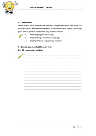 Teknik Animasi 2 Dimensi
28 | P a g e
e. Test Formatif.
Dalam test ini setiap peserta didik membaca dengan cermat dan teliti setiap butir
soal dibawah ini. Kemudian berdasarkan uraian materi diatas tulislah jawabannya
pada lembar jawaban test formatif yang telah disediakan.
1. Jelaskan pengertian masking ?
2. Jelaskan fungsi dari animasi masking?
3. Jelaskan Prinsip kerja animasi masking?
f. Lembar Jawaban Test Formatif (LJ).
LJ- 01 : pengertian masking
....................................................................................................................
...................................................................................................................
...................................................................................................................
...................................................................................................................
....................................................................................................................
...................................................................................................................
...................................................................................................................
...................................................................................................................
....................................................................................................................
...................................................................................................................
...................................................................................................................
...................................................................................................................
 