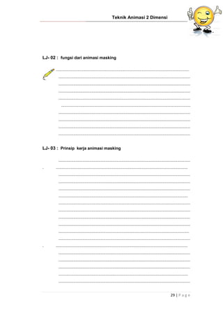 Teknik Animasi 2 Dimensi
29 | P a g e
LJ- 02 : fungsi dari animasi masking
....................................................................................................................
...................................................................................................................
...................................................................................................................
...................................................................................................................
...................................................................................................................
.................................................................................................................
...................................................................................................................
...................................................................................................................
...................................................................................................................
...................................................................................................................
LJ- 03 : Prinsip kerja animasi masking
...................................................................................................................
. ...................................................................................................................
...................................................................................................................
...................................................................................................................
...................................................................................................................
.................................................................................................................
...................................................................................................................
...................................................................................................................
...................................................................................................................
...................................................................................................................
..................................................................................................................
...................................................................................................................
. ...................................................................................................................
...................................................................................................................
...................................................................................................................
...................................................................................................................
.................................................................................................................
...................................................................................................................
 