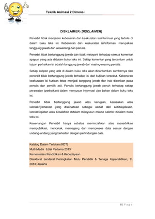 Teknik Animasi 2 Dimensi
ii | P a g e
DISKLAIMER (DISCLAIMER)
Penerbit tidak menjamin kebenaran dan keakuratan isi/informasi yang tertulis di
dalam buku teks ini. Kebenaran dan keakuratan isi/informasi merupakan
tanggung jawab dan wewenang dari penulis.
Penerbit tidak bertanggung jawab dan tidak melayani terhadap semua komentar
apapun yang ada didalam buku teks ini. Setiap komentar yang tercantum untuk
tujuan perbaikan isi adalah tanggung jawab dari masing-masing penulis.
Setiap kutipan yang ada di dalam buku teks akan dicantumkan sumbernya dan
penerbit tidak bertanggung jawab terhadap isi dari kutipan tersebut. Kebenaran
keakuratan isi kutipan tetap menjadi tanggung jawab dan hak diberikan pada
penulis dan pemilik asli. Penulis bertanggung jawab penuh terhadap setiap
perawatan (perbaikan) dalam menyusun informasi dan bahan dalam buku teks
ini.
Penerbit tidak bertanggung jawab atas kerugian, kerusakan atau
ketidaknyamanan yang disebabkan sebagai akibat dari ketidakjelasan,
ketidaktepatan atau kesalahan didalam menyusun makna kalimat didalam buku
teks ini.
Kewenangan Penerbit hanya sebatas memindahkan atau menerbitkan
mempublikasi, mencetak, memegang dan memproses data sesuai dengan
undang-undang yang berkaitan dengan perlindungan data.
Katalog Dalam Terbitan (KDT)
Multi Media Edisi Pertama 2013
Kementerian Pendidikan & Kebudayaan
Direktorat Jenderal Peningkatan Mutu Pendidik & Tenaga Kependidikan, th.
2013: Jakarta
 