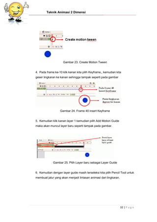 Teknik Animasi 2 Dimensi
32 | P a g e
Gambar 23. Create Motion Tween
4. Pada frame ke-10 klik kanan kita pilih Keyframe,, kemudian kita
geser lingkaran ke kanan sehingga tampak seperti pada gambar
Gambar 24. Frame 40 insert Keyframe
5. Kemudian klik kanan layer 1 kemudian pilih Add Motion Guide
maka akan muncul layer baru seperti tampak pada gambar.
Gambar 25. Pilih Layer baru sebagai Layer Guide
6. Kemudian dengan layer guide masih terseleksi kita pilih Pencil Tool untuk
membuat jalur yang akan menjadi lintasan animasi dari lingkaran.
 