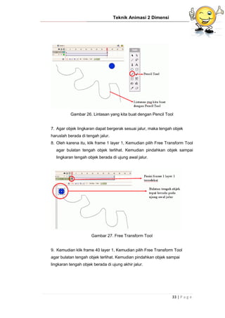 Teknik Animasi 2 Dimensi
33 | P a g e
Gambar 26. Lintasan yang kita buat dengan Pencil Tool
7. Agar objek lingkaran dapat bergerak sesuai jalur, maka tengah objek
haruslah berada di tengah jalur.
8. Oleh karena itu, klik frame 1 layer 1, Kemudian pilih Free Transform Tool
agar bulatan tengah objek terlihat. Kemudian pindahkan objek sampai
lingkaran tengah objek berada di ujung awal jalur.
Gambar 27. Free Transform Tool
9. Kemudian klik frame 40 layer 1, Kemudian pilih Free Transform Tool
agar bulatan tengah objek terlihat. Kemudian pindahkan objek sampai
lingkaran tengah objek berada di ujung akhir jalur.
 