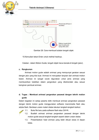 Teknik Animasi 2 Dimensi
34 | P a g e
Gambar 28. Cara membuat bulatan tengah objek
10.Kemudian tekan Enter untuk melihat hasilnya.
Catatan : dalam Motion Guide, tengah objek harus berada di tengah (jalur).
c. Rangkuman
Animasi motion guide adalah animasi yang mempunyai gerakan sesuai
dengan jalur yang kita buat. Animasi ini merupakan lanjutan dari animasi motion
tween. Animasi ini sangat cocok digunakan untuk jenis animasi yang
membutuhkan ketelitian dalam pergerakan yang dikehendaki atau sesuai
keinginan pembuat animasi.
d. Tugas : Membuat animasi pergerakan pesawat dengan teknik motion
guide
Dalam kegiatan ini setiap peserta didik membuat animasi pergerakan pesawat
dengan teknik motion guide menggunakan software macromedia flash atau
adobe flash. Berdasar uraian materi diatas lakukan langkah-langkah berikut:
1.1. Buka file baru pada software flash atau Ctrl+N.
1.2. Buatlah animasi animasi pergerakan pesawat dengan teknik
motion guide sesuai langkah-langkah seperti dalam uraian diatas
1.3. Presentasikan hasil animasi yang telah dibuat siswa di depan
kelas.
 