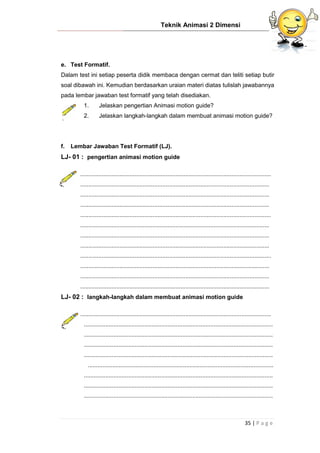 Teknik Animasi 2 Dimensi
35 | P a g e
e. Test Formatif.
Dalam test ini setiap peserta didik membaca dengan cermat dan teliti setiap butir
soal dibawah ini. Kemudian berdasarkan uraian materi diatas tulislah jawabannya
pada lembar jawaban test formatif yang telah disediakan.
1. Jelaskan pengertian Animasi motion guide?
2. Jelaskan langkah-langkah dalam membuat animasi motion guide?
f. Lembar Jawaban Test Formatif (LJ).
LJ- 01 : pengertian animasi motion guide
....................................................................................................................
...................................................................................................................
...................................................................................................................
...................................................................................................................
....................................................................................................................
...................................................................................................................
...................................................................................................................
...................................................................................................................
....................................................................................................................
...................................................................................................................
...................................................................................................................
...................................................................................................................
LJ- 02 : langkah-langkah dalam membuat animasi motion guide
....................................................................................................................
...................................................................................................................
...................................................................................................................
...................................................................................................................
...................................................................................................................
.................................................................................................................
...................................................................................................................
...................................................................................................................
...................................................................................................................
 