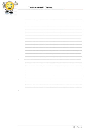 Teknik Animasi 2 Dimensi
36 | P a g e
...................................................................................................................
...................................................................................................................
...................................................................................................................
...................................................................................................................
...................................................................................................................
...................................................................................................................
.................................................................................................................
...................................................................................................................
...................................................................................................................
...................................................................................................................
...................................................................................................................
..................................................................................................................
...................................................................................................................
. ...................................................................................................................
...................................................................................................................
...................................................................................................................
...................................................................................................................
.................................................................................................................
...................................................................................................................
...................................................................................................................
...................................................................................................................
...................................................................................................................
...................................................................................................................
.
 