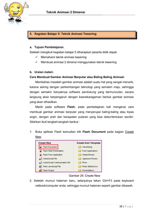 Teknik Animasi 2 Dimensi
38 | P a g e
5. Kegiatan Belajar 5: Teknik Animasi Tweening
a. Tujuan Pembelajaran.
Setelah mengikuti kegiatan belajar 5 diharapkan peserta didik dapat:
 Memahami teknik animasi tweening
 Membuat animasi 2 dimensi menggunakan teknik tweening
b. Uraian materi.
Cara Membuat Gambar Animasi Berputar atau Baling Baling Animasi
Membahas masalah gambar animasi adalah suatu hal yang sangat menarik,
karena seiring dengan perkembangan teknologi yang semakin maju, sehingga
dengan semakin banyaknya software pendukung yang bermunculan, secara
langsung akan berpengaruh dengan keanekaragaman bentuk gambar animasi
yang akan dihasilkan.
Masih pada software Flash, pada pembelajaran kali mengenai cara
membuat gambar animasi berputar yang menyerupai baling-baling atau kipas
angin, dengan arah dan kecepatan putaran yang bisa diatur/tentukan sendiri.
Silahkan ikuti langkah-langkah berikut :
1. Buka aplikasi Flash kemudian klik Flash Document pada bagian Create
New.
Gambar 29. Create New
2. Setelah muncul halaman baru, selanjutnya tekan Ctrl+F3 pada keyboard
netbook/computer anda, sehingga muncul halaman seperti gambar dibawah.
 
