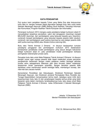 Teknik Animasi 2 Dimensi
iii | P a g e
KATA PENGANTAR
Puji syukur kami panjatkan kepada Tuhan yang Maha Esa atas tersusunnya
buku teks ini, dengan harapan dapat digunakan sebagai buku teks untuk siswa
Sekolah Menengah Kejuruan (SMK) Bidang Studi Keahlian Teknologi Informasi
dan Komunikasi, Program Keahlian Teknik Komputer dan Informatika.
Penerapan kurikulum 2013 mengacu pada paradigma belajar kurikulum abad 21
menyebabkan terjadinya perubahan, yakni dari pengajaran (teaching) menjadi
BELAJAR (learning), dari pembelajaran yang berpusat kepada guru (teachers-
centered) menjadi pembelajaran yang berpusat kepada peserta didik (student-
centered), dari pembelajaran pasif (pasive learning) ke cara belajar peserta didik
aktif (active learning-CBSA) atau Student Active Learning-SAL.
Buku teks Teknik Animasi 2 Dimensi ini disusun berdasarkan tuntutan
paradigma pengajaran dan pembelajaran kurikulum 2013 diselaraskan
berdasarkan pendekatan model pembelajaran yang sesuai dengan kebutuhan
belajar kurikulum abad 21, yaitu pendekatan model pembelajaran berbasis
peningkatan keterampilan proses sains.
Penyajian buku teks untuk Mata Pelajaran Teknik Animasi 2 Dimensi ini disusun
dengan tujuan agar supaya peserta didik dapat melakukan proses pencarian
pengetahuan berkenaan dengan materi pelajaran melalui berbagai aktivitas
proses sains sebagaimana dilakukan oleh para ilmuwan dalam melakukan
eksperimen ilmiah (penerapan scientifik), dengan demikian peserta didik
diarahkan untuk menemukan sendiri berbagai fakta, membangun konsep, dan
nilai-nilai baru secara mandiri.
Kementerian Pendidikan dan Kebudayaan, Direktorat Pembinaan Sekolah
Menengah Kejuruan, dan Direktorat Jenderal Peningkatan Mutu Pendidik dan
Tenaga Kependidikan menyampaikan terima kasih, sekaligus saran kritik demi
kesempurnaan buku teks ini dan penghargaan kepada semua pihak yang telah
berperan serta dalam membantu terselesaikannya buku teks siswa untuk Mata
Pelajaran Teknik Animasi 2 Dimensi kelas XI/Semester 2 Sekolah Menengah
Kejuruan (SMK).
Jakarta, 12 Desember 2013
Menteri Pendidikan dan Kebudayaan
Prof. Dr. Mohammad Nuh, DEA
 