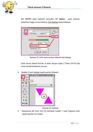 Teknik Animasi 2 Dimensi
40 | P a g e
Klik Ctrl+F3 pada keyboard kemudian klik Option… pada halaman
properties hingga muncul halaman Tool Settings seperti dibawah.
Gambar 32. Cara memunculkan halaman tool settings
Ganti ukuran default Number of sides dengan angka 3 Tekan Ctrl+F3 lagi
untuk kembali kehalaman semula.
4. Buatlah 2 buah segitiga seperti gambar dibawah.
Gambar 33. Hasilnya
5. Selanjutnya klik Oval Tool (O) kemudian buatlah 1 buah lingkaran kecil
seperti gambar no.5 diatas.
 